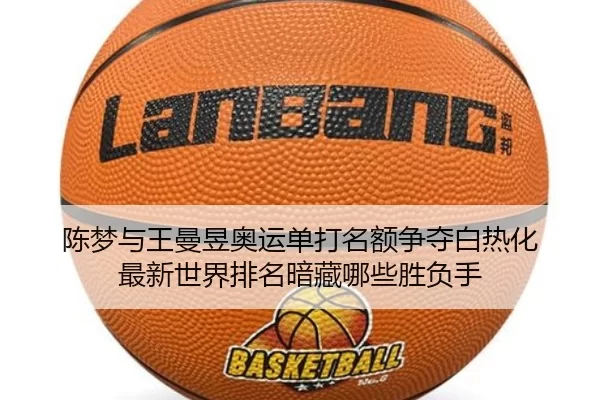 陈梦与王曼昱奥运单打名额争夺白热化 最新世界排名暗藏哪些胜负手