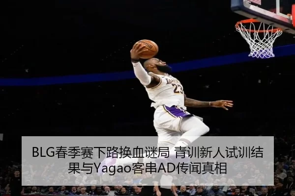 BLG春季赛下路换血谜局 青训新人试训结果与Yagao客串AD传闻真相