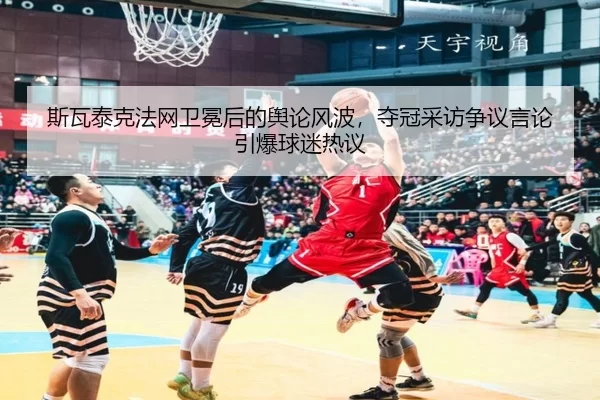 斯瓦泰克法网卫冕后的舆论风波，夺冠采访争议言论引爆球迷热议